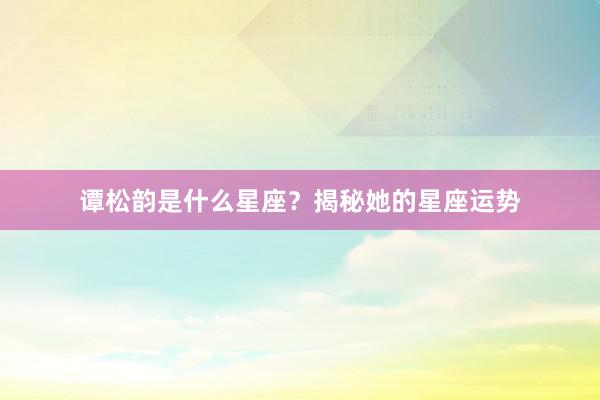 谭松韵是什么星座？揭秘她的星座运势