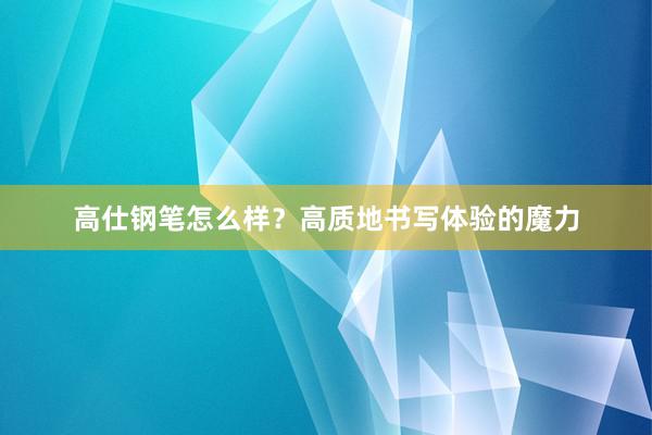 高仕钢笔怎么样？高质地书写体验的魔力