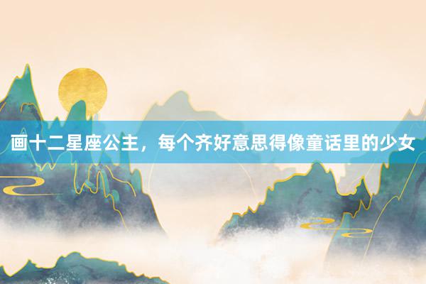 画十二星座公主，每个齐好意思得像童话里的少女
