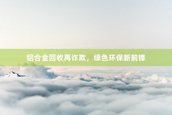 铝合金回收再诈欺，绿色环保新前锋